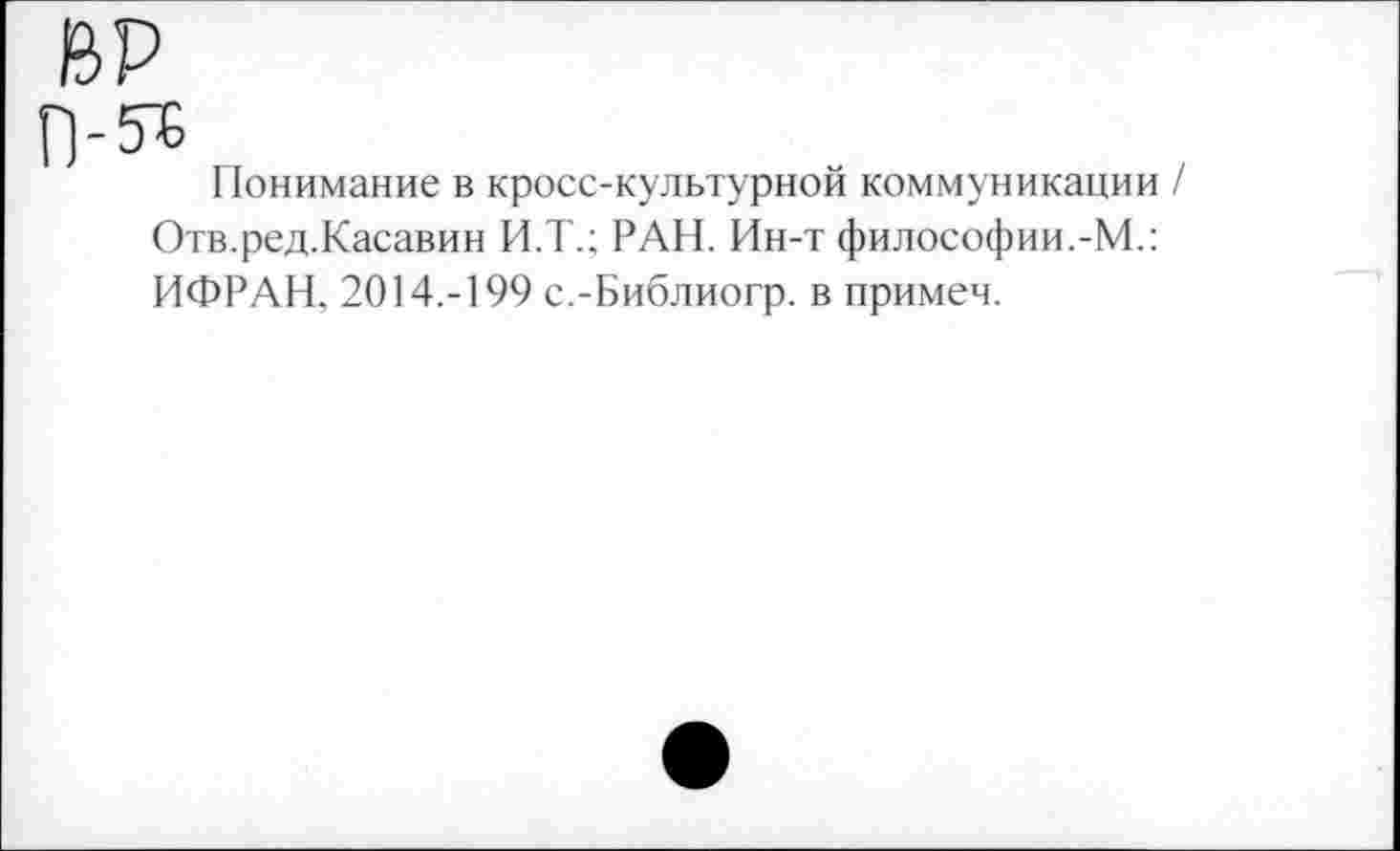 ﻿ВР
Понимание в кросс-культурной коммуникации / Отв.ред.Касавин И.Т.; РАН. Ин-т философии.-М.: ИФРАН, 2014.-199 с.-Библиогр. в примем.